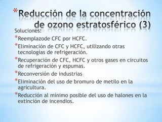 *
Soluciones:
*Reemplazode CFC por HCFC.
*Eliminación de CFC y HCFC, utilizando otras
 tecnologías de refrigeración.
*Recuperación de CFC, HCFC y otros gases en circuitos
 de refrigeración y espumas.
*Reconversión de industrias
*Eliminación del uso de bromuro de metilo en la
 agricultura.
*Reducción al mínimo posible del uso de halones en la
 extinción de incendios.
 