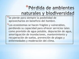 *
*Se pierde para siempre la posibilidad de
 aprovecharlos en beneficio del hombre.
*Los ecosistemas se hacen frágiles y vulnerables,
 perdiendo su capacidad para ofrecer servicios tales
 como provisión de agua potable, depuración de agua,
 amortiguación de inundaciones, mantenimiento y
 recuperación de suelos, prevención de plagas y
 enfermedades y moderación del clima.
 