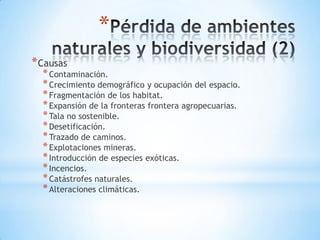*
* Causas
  * Contaminación.
  * Crecimiento demográfico y ocupación del espacio.
  * Fragmentación de los habitat.
  * Expansión de la fronteras frontera agropecuarias.
  * Tala no sostenible.
  * Desetificación.
  * Trazado de caminos.
  * Explotaciones mineras.
  * Introducción de especies exóticas.
  * Incencios.
  * Catástrofes naturales.
  * Alteraciones climáticas.
 