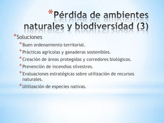 *
*Soluciones
  * Buen ordenamiento territorial.
  * Prácticas agrícolas y ganaderas sostenibles.
  * Creación de áreas protegidas y corredores biológicos.
  * Prevención de incendios silvestres.
  * Evaluaciones estratégicas sobre utilización de recursos
   naturales.
  * Utilización de especies nativas.
 