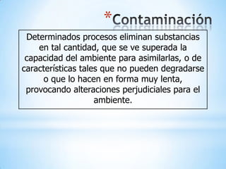 *
 Determinados procesos eliminan substancias
    en tal cantidad, que se ve superada la
 capacidad del ambiente para asimilarlas, o de
características tales que no pueden degradarse
     o que lo hacen en forma muy lenta,
 provocando alteraciones perjudiciales para el
                    ambiente.
 