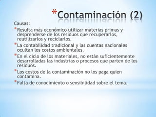 *
Causas:
* Resulta más económico utilizar materias primas y
  desprenderse de los residuos que recuperarlos,
  reutilizarlos y reciclarlos.
* La contabilidad tradicional y las cuentas nacionales
  ocultan los costos ambientales.
* En el ciclo de los materiales, no están suficientemente
  desarrolladas las industrias o procesos que parten de los
  residuos.
* Los costos de la contaminación no los paga quien
  contamina.
* Falta de conocimiento o sensibilidad sobre el tema.
 