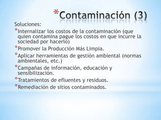 *
Soluciones:
*Internalizar los costos de la contaminación (que
 quien contamina pague los costos en que incurre la
 sociedad por hacerlo)
*Promover la Producción Más Limpia.
*Aplicar herramientas de gestión ambiental (normas
 ambientales, etc.)
*Campañas de información, educación y
 sensibilización.
*Tratamientos de efluentes y residuos.
*Remediación de sitios contaminados.
 