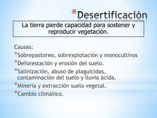 *
  La tierra pierde capacidad para sostener y
             reproducir vegetación.

Causas:
*Sobrepastoreo, sobrexplotación y monocultivos
*Deforestación y erosión del suelo.
*Salinización, abuso de plaguicidas,
 contaminación del suelo y lluvia ácida.
*Minería y extracción suelo vegetal.
*Cambio climático.
 