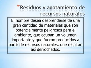 *
 El hombre desea desprenderse de una
  gran cantidad de materiales que son
    potencialmente peligrosos para el
   ambiente, que ocupan un volumen
 importante y que fueron producidos a
partir de recursos naturales, que resultan
             así derrochados.
 