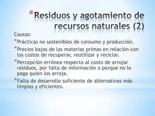 *
Causas:
*Prácticas no sostenibles de consumo y producción.
*Precios bajos de las materias primas en relación con
 los costos de recuperar, reutilizar y reciclar.
*Percepción errónea respecto al costo de arrojar
 residuos, por falta de información o porque no lo
 paga quien los arroja.
*Falta de desarrollo suficiente de alternativas más
 limpias y eficientes.
 