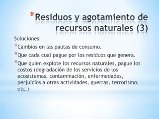 *
Soluciones:
*Cambios en las pautas de consumo.
*Que cada cual pague por los residuos que genera.
*Que quien explote los recursos naturales, pague los
 costos (degradación de los servicios de los
 ecosistemas, contaminación, enfermedades,
 perjuicios a otras actividades, guerras, terrorismo,
 etc.)
 