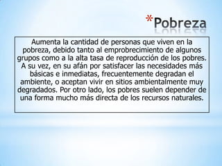 *
    Aumenta la cantidad de personas que viven en la
  pobreza, debido tanto al emprobrecimiento de algunos
grupos como a la alta tasa de reproducción de los pobres.
 A su vez, en su afán por satisfacer las necesidades más
    básicas e inmediatas, frecuentemente degradan el
 ambiente, o aceptan vivir en sitios ambientalmente muy
degradados. Por otro lado, los pobres suelen depender de
 una forma mucho más directa de los recursos naturales.
 