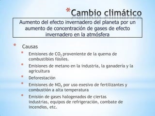 *
    Aumento del efecto invernadero del planeta por un
      aumento de concentración de gases de efecto
             invernadero en la atmósfera

*    Causas
    *   Emisiones de CO2 proveniente de la quema de
        combustibles fósiles.
    *   Emisiones de metano en la industria, la ganadería y la
        agricultura
    *   Deforestación
    *   Emisiones de NOX por uso exesivo de fertilizantes y
        combustión a alta temperatura
    *   Emisión de gases halogenados de ciertas
        industrias, equipos de refrigeración, combate de
        incendios, etc.
 