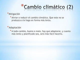*
* Mitigación
  * Aliviar o reducir el cambio climático. Que este no se
    produzca o lo haga en forma más lenta.


* Adaptación
  * A todo cambio, bueno o malo, hay que adaptarse, y cuanto
    más lento y planificado sea, será más fácil hacerlo.
 