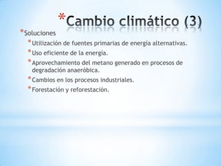 *
* Soluciones
  * Utilización de fuentes primarias de energía alternativas.
  * Uso eficiente de la energía.
  * Aprovechamiento del metano generado en procesos de
    degradación anaeróbica.
  * Cambios en los procesos industriales.
  * Forestación y reforestación.
 