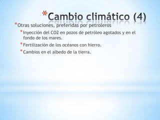 *
* Otras soluciones, preferidas por petroleros
  * Inyección del CO2 en pozos de petróleo agotados y en el
    fondo de los mares.
  * Fertilización de los océanos con hierro.
  * Cambios en el albedo de la tierra.
 