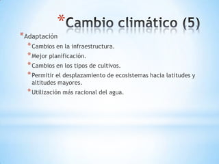 *
* Adaptación
  * Cambios en la infraestructura.
  * Mejor planificación.
  * Cambios en los tipos de cultivos.
  * Permitir el desplazamiento de ecosistemas hacia latitudes y
   altitudes mayores.
  * Utilización más racional del agua.
 