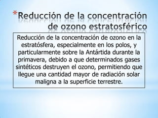 *
Reducción de la concentración de ozono en la
   estratósfera, especialmente en los polos, y
 particularmente sobre la Antártida durante la
 primavera, debido a que determinados gases
sintéticos destruyen el ozono, permitiendo que
 llegue una cantidad mayor de radiación solar
        maligna a la superficie terrestre.
 