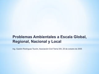 Problemas Ambientales a Escala Global,
Regional, Nacional y Local
Ing. Gastón Rodríguez Tourón, Asociación Civil Tierra XXI, 25 de octubre de 2005
 