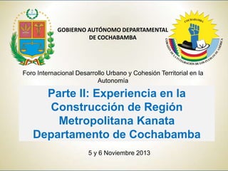 GOBIERNO AUTÓNOMO DEPARTAMENTAL
DE COCHABAMBA

Foro Internacional Desarrollo Urbano y Cohesión Territorial en la
Autonomía

Parte II: Experiencia en la
Construcción de Región
Metropolitana Kanata
Departamento de Cochabamba
5 y 6 Noviembre 2013

 