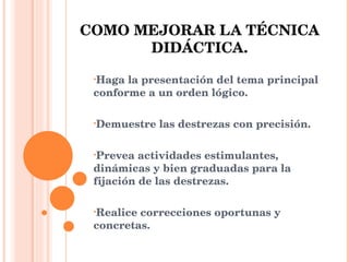 COMO MEJORAR LA TÉCNICA DIDÁCTICA. Haga la presentación del tema principal conforme a un orden lógico. Demuestre las destrezas con precisión. Prevea actividades estimulantes, dinámicas y bien graduadas para la fijación de las destrezas. Realice correcciones oportunas y concretas. 