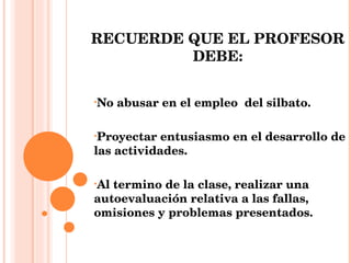 RECUERDE QUE EL PROFESOR DEBE: No abusar en el empleo  del silbato. Proyectar entusiasmo en el desarrollo de las actividades. Al termino de la clase, realizar una autoevaluación relativa a las fallas, omisiones y problemas presentados. 