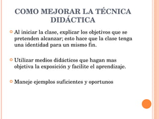 COMO MEJORAR LA TÉCNICA DIDÁCTICA Al iniciar la clase, explicar los objetivos que se pretenden alcanzar; esto hace que la clase tenga una identidad para un mismo fin. Utilizar medios didácticos que hagan mas objetiva la exposición y facilite el aprendizaje. Maneje ejemplos suficientes y oportunos  
