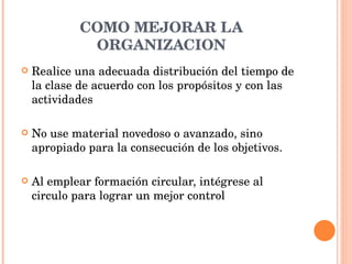 COMO MEJORAR LA ORGANIZACION Realice una adecuada distribución del tiempo de la clase de acuerdo con los propósitos y con las actividades  No use material novedoso o avanzado, sino apropiado para la consecución de los objetivos. Al emplear formación circular, intégrese al circulo para lograr un mejor control 