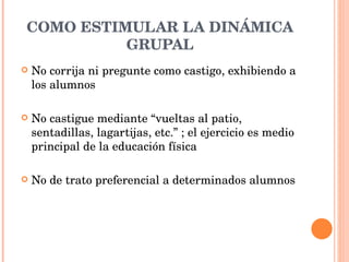 COMO ESTIMULAR LA DINÁMICA GRUPAL No corrija ni pregunte como castigo, exhibiendo a los alumnos  No castigue mediante “vueltas al patio, sentadillas, lagartijas, etc.” ; el ejercicio es medio principal de la educación física No de trato preferencial a determinados alumnos  