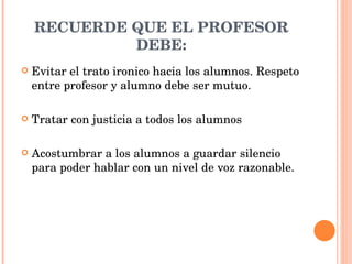 RECUERDE QUE EL PROFESOR DEBE: Evitar el trato ironico hacia los alumnos. Respeto entre profesor y alumno debe ser mutuo. Tratar con justicia a todos los alumnos  Acostumbrar a los alumnos a guardar silencio para poder hablar con un nivel de voz razonable. 