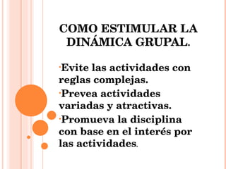COMO ESTIMULAR LA DINÁMICA GRUPAL . Evite las actividades con reglas complejas. Prevea actividades variadas y atractivas. Promueva la disciplina con base en el interés por las actividades . 