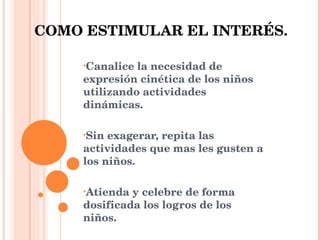 COMO ESTIMULAR EL INTERÉS. Canalice la necesidad de expresión cinética de los niños utilizando actividades dinámicas. Sin exagerar, repita las actividades que mas les gusten a los niños. Atienda y celebre de forma dosificada los logros de los niños. 