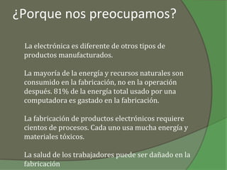 ¿Porque nos preocupamos?

 La electrónica es diferente de otros tipos de
 productos manufacturados.

 La mayoría de la energía y recursos naturales son
 consumido en la fabricación, no en la operación
 después. 81% de la energía total usado por una
 computadora es gastado en la fabricación.

 La fabricación de productos electrónicos requiere
 cientos de procesos. Cada uno usa mucha energía y
 materiales tóxicos.

 La salud de los trabajadores puede ser dañado en la
 fabricación
 