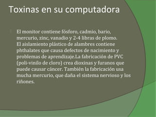 Toxinas en su computadora

   El monitor contiene fósforo, cadmio, bario,
    mercurio, zinc, vanadio y 2-4 libras de plomo.
    El aislamiento plástico de alambres contiene
    phthalates que causa defectos de nacimiento y
    problemas de aprendizaje.La fabricación de PVC
    (poli-vinilo de cloro) crea dioxinas y furanos que
    puede causar cáncer. También la fabricación usa
    mucha mercurio, que daña el sistema nervioso y los
    riñones.
 