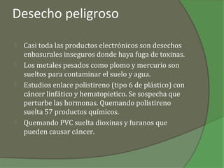 Desecho peligroso

   Casi toda las productos electrónicos son desechos
    enbasurales inseguros donde haya fuga de toxinas.
   Los metales pesados como plomo y mercurio son
    sueltos para contaminar el suelo y agua.
   Estudios enlace polistireno (tipo 6 de plástico) con
    cáncer linfático y hematopietico. Se sospecha que
    perturbe las hormonas. Quemando polistireno
    suelta 57 productos químicos.
   Quemando PVC suelta dioxinas y furanos que
    pueden causar cáncer.
 