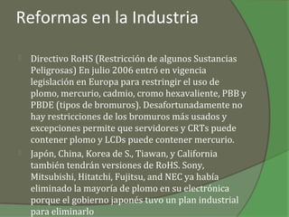 Reformas en la Industria

   Directivo RoHS (Restricción de algunos Sustancias
    Peligrosas) En julio 2006 entró en vigencia
    legislación en Europa para restringir el uso de
    plomo, mercurio, cadmio, cromo hexavaliente, PBB y
    PBDE (tipos de bromuros). Desafortunadamente no
    hay restricciones de los bromuros más usados y
    excepciones permite que servidores y CRTs puede
    contener plomo y LCDs puede contener mercurio.
   Japón, China, Korea de S., Tiawan, y California
    también tendrán versiones de RoHS. Sony,
    Mitsubishi, Hitatchi, Fujitsu, and NEC ya había
    eliminado la mayoría de plomo en su electrónica
    porque el gobierno japonés tuvo un plan industrial
    para eliminarlo
 