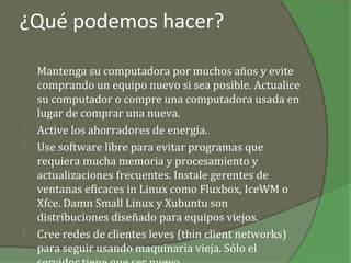 ¿Qué podemos hacer?

   Mantenga su computadora por muchos años y evite
    comprando un equipo nuevo si sea posible. Actualice
    su computador o compre una computadora usada en
    lugar de comprar una nueva.
   Active los ahorradores de energía.
   Use software libre para evitar programas que
    requiera mucha memoria y procesamiento y
    actualizaciones frecuentes. Instale gerentes de
    ventanas eficaces in Linux como Fluxbox, IceWM o
    Xfce. Damn Small Linux y Xubuntu son
    distribuciones diseñado para equipos viejos.
   Cree redes de clientes leves (thin client networks)
    para seguir usando maquinaria vieja. Sólo el
 