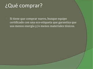¿Qué comprar?

   Si tiene que comprar nuevo, busque equipo
    certificado con una eco-etiqueta que garantiza que
    usa menos energía y/o menos materiales tóxicos.
 
