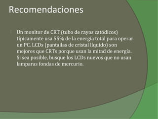 Recomendaciones

   Un monitor de CRT (tubo de rayos catódicos)
    típicamente usa 55% de la energía total para operar
    un PC. LCDs (pantallas de cristal líquido) son
    mejores que CRTs porque usan la mitad de energía.
    Si sea posible, busque los LCDs nuevos que no usan
    lamparas fondas de mercurio.
 