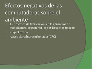 Efectos negativos de las
computadoras sobre el
ambiente
   1.- procesos de fabricación: en los procesos de
    manufactura, se generan los sig. Desechos tóxicos:
   -níquel toxico
   -gases clorofluorocarbonados(CFC)
 