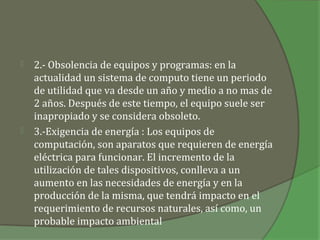    2.- Obsolencia de equipos y programas: en la
    actualidad un sistema de computo tiene un periodo
    de utilidad que va desde un año y medio a no mas de
    2 años. Después de este tiempo, el equipo suele ser
    inapropiado y se considera obsoleto.
   3.-Exigencia de energía : Los equipos de
    computación, son aparatos que requieren de energía
    eléctrica para funcionar. El incremento de la
    utilización de tales dispositivos, conlleva a un
    aumento en las necesidades de energía y en la
    producción de la misma, que tendrá impacto en el
    requerimiento de recursos naturales, así como, un
    probable impacto ambiental
 
