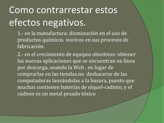 Como contrarrestar estos
efectos negativos.
   1.- en la manufactura: disminución en el uso de
    productos químicos nocivos en sus procesos de
    fabricación.
   2.- en el crecimiento de equipos obsoletos: obtener
    las nuevas aplicaciones que se encuentran en línea
    por descarga, usando la Web , en lugar de
    comprarlas en las tiendas.no deshacerse de las
    computadoras lanzándolas a la basura, puesto que
    muchas contienen baterías de níquel-cadmio, y el
    cadmio es un metal pesado tóxico
 