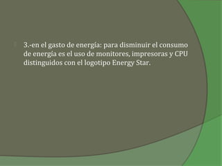    3.-en el gasto de energía: para disminuir el consumo
    de energía es el uso de monitores, impresoras y CPU
    distinguidos con el logotipo Energy Star.
 