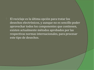    El reciclaje es la última opción para tratar los
    desechos electrónicos, y aunque no es sencillo poder
    aprovechar todos los componentes que contienen,
    existen actualmente métodos aprobados por las
    respectivas normas internacionales, para procesar
    este tipo de desechos.
 