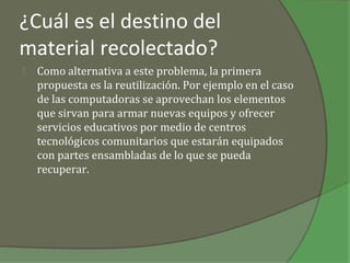 ¿Cuál es el destino del
material recolectado?
   Como alternativa a este problema, la primera
    propuesta es la reutilización. Por ejemplo en el caso
    de las computadoras se aprovechan los elementos
    que sirvan para armar nuevas equipos y ofrecer
    servicios educativos por medio de centros
    tecnológicos comunitarios que estarán equipados
    con partes ensambladas de lo que se pueda
    recuperar.
 