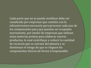    Cada parte que no se pueda reutilizar debe ser
    canalizada por empresas que cuenten con la
    infraestructura necesaria para procesar cada uno de
    los componentes para que puedan ser ocupados
    nuevamente, por medio de empresas que utilizan
    estas materias primas para elaborar nuevos
    productos, lo cual contribuye a reducir la cantidad
    de recursos que se extraen del planeta y se
    disminuye el riesgo de que se rieguen los
    componentes tóxicos de forma irresponsable.
 