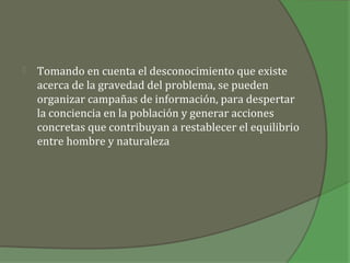    Tomando en cuenta el desconocimiento que existe
    acerca de la gravedad del problema, se pueden
    organizar campañas de información, para despertar
    la conciencia en la población y generar acciones
    concretas que contribuyan a restablecer el equilibrio
    entre hombre y naturaleza
 