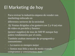 El Marketing de hoy
•   Para revivar la industria empezo de vender con
    marketing enfocado en
•   diferentes sectores de la sociedad.
•    Ej: Ventas dirigidas a los gamers con 2 y 4 tarj etas
    de video en paralelo y fuentes
•   (power supplies) de mas de 500 W aunque hay
    pobre rendimiento por el costo.
•   También usaban mensajes de propaganda y
    consumismo:
•   -- Lo nuevo es siempre mejor
•   -- Somos mas feliz y mas de moda cuando
    compramos y consumemos mas.
 