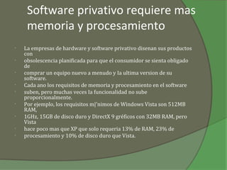 Software privativo requiere mas
     memoria y procesamiento
•   La empresas de hardware y software privativo disenan sus productos
    con
•   obsolescencia planificada para que el consumidor se sienta obligado
    de
•   comprar un equipo nuevo a menudo y Ia ultima version de su
    software.
•   Cada ano los requisitos de memoria y procesamiento en el software
•   suben, pero muchas veces Ia funcionalidad no sube
    proporcionalmente.
•   Por ejemplo, los requisitos m|'nimos de Windows Vista son 512MB
    RAM,
•   1GHz, 15GB de disco duro y DirectX 9 gréficos con 32MB RAM, pero
    Vista
•   hace poco mas que XP que solo requeria 13% de RAM, 23% de
•   procesamiento y 10% de disco duro que Vista.
 