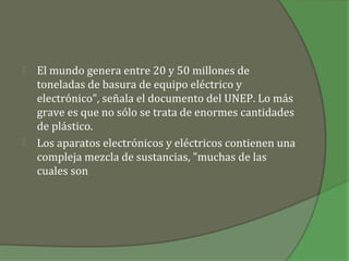    El mundo genera entre 20 y 50 millones de
    toneladas de basura de equipo eléctrico y
    electrónico", señala el documento del UNEP. Lo más
    grave es que no sólo se trata de enormes cantidades
    de plástico.
   Los aparatos electrónicos y eléctricos contienen una
    compleja mezcla de sustancias, "muchas de las
    cuales son
 