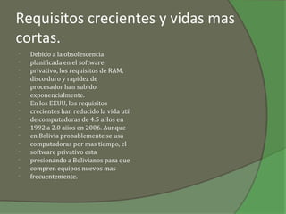 Requisitos crecientes y vidas mas
cortas.
•   Debido a la obsolescencia
•   planificada en el software
•   privativo, los requisitos de RAM,
•   disco duro y rapidez de
•   procesador han subido
•   exponencialmente.
•   En los EEUU, los requisitos
•   crecientes han reducido la vida util
•   de computadoras de 4.5 aHos en
•   1992 a 2.0 aiios en 2006. Aunque
•   en Bolivia probablemente se usa
•   computadoras por mas tiempo, el
•   software privativo esta
•   presionando a Bolivianos para que
•   compren equipos nuevos mas
•   frecuentemente.
 
