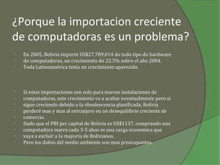 ¿Porque la importacion creciente
de computadoras es un problema?
•   En 2005, Bolivia importé US$27,789,014 do todo tipo do hardware
•   do computadoras, un crecimiento do 22.5% sobre el aho 2004.
•   Toda Latinoamérica tenia un crecimiento aparecido.



•   Si estas importaciones son solo para nuevas instalaciones de
•   computadoras, este crecimiento va a acabar eventualmente pero si
•   sigue creciendo debido a Ia obsolescencia planificada, Bolivia
•   perderé mas y mas al extranjero en un desequilibrio creciente de
•   comercio.
•   Dado que el PBI per capital de Bolivia es US$1137, comprando una
•   computadora nueva cada 3-5 ahos es una carga economica que
•   vaya a excluir a Ia mayoria de Bolivianos.
•   Pero los daños del medio ambiente son mas preocupantes.
 