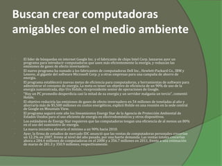 Buscan crear computadoras
amigables con el medio ambiente

•   El líder de búsquedas en internet Google Inc. y el fabricante de chips Intel Corp. lanzaron ayer un
    programa para introducir computadoras que usen más eficientemente la energía, y reduzcan las
    emisiones de gases de efecto invernadero.
•   El nuevo programa ha sumado a los fabricantes de computadoras Dell Inc., Hewlett-Packard Co., IBM y
    Lenovo, al gigante del software Microsoft Corp. y a otras empresas para una campaña de ahorro de
    energía.
•   El programa establecerá nuevas metas de eficiencia para computadoras, y herramientas de software para
    administrar el consumo de energía. La meta es tener un objetivo de eficiencia de un 90% de uso de la
    energía suministrada, dijo Urs Holzle, vicepresidente senior de operaciones de Google.
•   “Hoy un PC promedio desperdicia casi la mitad de su energía y un servidor malgasta un tercio”, comentó
    Holzle,
•   El objetivo reduciría las emisiones de gases de efecto invernadero en 54 millones de toneladas al año y
    ahorraría más de $5,500 millones en costos energéticos, explicó Holzle en una reunión en la sede central
    de Google en Mountain View.
•   El programa seguirá este año los lineamientos Energy Star de la Agencia de Protección Ambiental de
    Estados Unidos para el uso eficiente de energía en electrodomésticos y otros dispositivos.
•   Los estándares de Energy Star requieren que las computadoras tengan una eficiencia de al menos un 80%
    en el uso del suministro de energía.
•   La nueva iniciativa elevaría el mínimo a un 90% hacia 2010.
•   Ayer, la firma de estudios de mercado IDC anunció que las ventas de computadoras personales crecerían
    un 12.2% en 2007, frente al nivel del año pasado, por una fuerte demanda. Las ventas totales crecerían
    ahora a 284.4 millones de computadoras en el 2008 y a 356.7 millones en 2011, frente a una estimación
    de marzo de 281.3 y 350.9 millones, respectivamente.
 