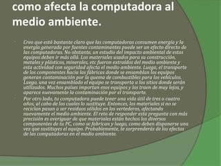como afecta la computadora al
medio ambiente.
•   Creo que está bastante claro que las computadoras consumen energía y la
    energía generada por fuentes contaminantes puede ser un efecto directo de
    las computadoras. No obstante, un estudio del impacto ambiental de estos
    equipos deben ir más allá. Los materiales usados para su construcción,
    metales y plásticos, minerales, etc fueron extraídos del medio ambiente y
    esta actividad con seguridad afecta el medio ambiente. Luego, el transporte
    de los componentes hacia las fábricas donde se ensamblan los equipos
    generan contaminación por la quema de combustibles para los vehículos.
    Luego, una vez ensamblado el equipo se transporta a los sitios donde serán
    utilizados. Muchos países importan esos equipos y los traen de muy lejos, y
    aparece nuevamente la contaminación por el transporte.
•   Por otro lado, tu computadora puede tener una vida útil de tres o cuatro
    años, al cabo de los cuales lo sustituye. Entonces, los materiales si no se
    reciclan pasan a ser residuos sólidos en los vertederos, afectando
    nuevamente el medio ambiente. El reto de responder esta pregunta con más
    precisión es averiguar de que materiales están hechos los diversos
    componentes de tu PC, como se fabrican y luego, como deben disponerse una
    vez que sustituyes el equipo. Probablemente, te sorprenderás de los efectos
    de las computadoras en el medio ambiente.
 